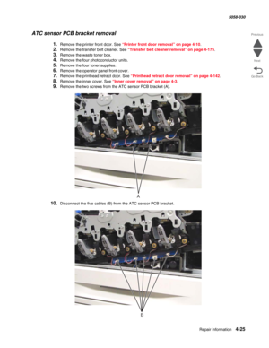Page 459Repair information 4-25
  5058-030
Go Back Previous
Next
ATC sensor PCB bracket removal
1.Remove the printer front door. See “Printer front door removal” on page 4-10.
2.Remove the transfer belt cleaner. See “Transfer belt cleaner removal” on page 4-175.
3.Remove the waste toner box.
4.Remove the four photoconductor units.
5.Remove the four toner supplies.
6.Remove the operator panel front cover. 
7.Remove the printhead retract door. See “Printhead retract door removal” on page 4-142.
8.Remove the inner...