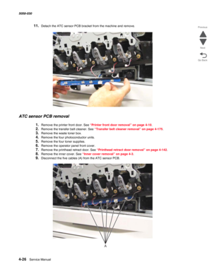 Page 4604-26  Service Manual 5058-030  
Go Back Previous
Next
11.Detach the ATC sensor PCB bracket from the machine and remove.
ATC sensor PCB removal
1.Remove the printer front door. See “Printer front door removal” on page 4-10.
2.Remove the transfer belt cleaner. See “Transfer belt cleaner removal” on page 4-175.
3.Remove the waste toner box.
4.Remove the four photoconductor units.
5.Remove the four toner supplies.
6.Remove the operator panel front cover. 
7.Remove the printhead retract door. See “Printhead...