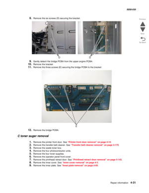 Page 465Repair information 4-31
  5058-030
Go Back Previous
Next
8.Remove the six screws (D) securing the bracket.
9.Gently detach the bridge PCBA from the upper engine PCBA.
10.Remove the bracket.
11.Remove the three screws (E) securing the bridge PCBA to the bracket.
12.Remove the bridge PCBA.
C toner auger removal
1.Remove the printer front door. See “Printer front door removal” on page 4-10.
2.Remove the transfer belt cleaner. See “Transfer belt cleaner removal” on page 4-175.
3.Remove the waste toner box....