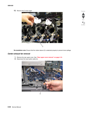 Page 4684-34  Service Manual 5058-030  
Go Back Previous
Next
13.Remove the C toner auger.
Re-installation note: Ensure that the rubber sleeve (C) is attached properly to prevent toner spillage. 
Center exhaust fan removal
1.Remove the rear upper cover. See “Rear upper cover removal” on page 4-16.
2.Disconnect the input option cable (A).
C 