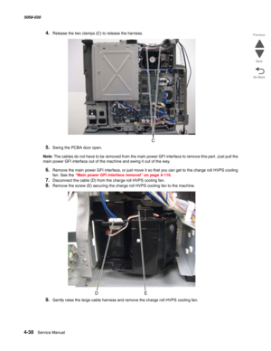 Page 4724-38  Service Manual 5058-030  
Go Back Previous
Next
4.Release the two clamps (C) to release the harness.
5.Swing the PCBA door open.
Note: The cables do not have to be removed from the main power GFI interface to remove this part. Just pull the 
main power GFI interface out of the machine and swing it out of the way. 
6.Remove the main power GFI interface, or just move it so that you can get to the charge roll HVPS cooling 
fan. See the 
“Main power GFI interface removal” on page 4-116.
7.Disconnect...