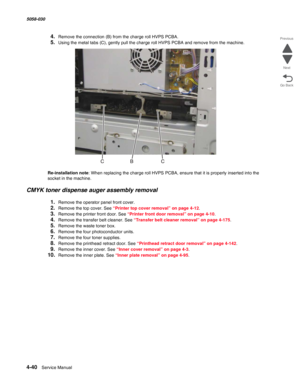 Page 4744-40  Service Manual 5058-030  
Go Back Previous
Next
4.Remove the connection (B) from the charge roll HVPS PCBA.
5.Using the metal tabs (C), gently pull the charge roll HVPS PCBA and remove from the machine. 
Re-installation note: When replacing the charge roll HVPS PCBA, ensure that it is properly inserted into the 
socket in the machine. 
CMYK toner dispense auger assembly removal
1.Remove the operator panel front cover. 
2.Remove the top cover. See “Printer top cover removal” on page 4-12.
3.Remove...