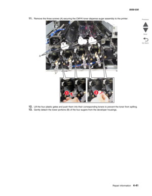 Page 475Repair information 4-41
  5058-030
Go Back Previous
Next
11.Remove the three screws (A) securing the CMYK toner dispense auger assembly to the printer.
12.Lift the four plastic gates and push them into their corresponding toners to prevent the toner from spilling.
13.Gently detach the lower portions (B) of the four augers from the developer housings.
A
21 