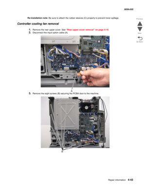 Page 477Repair information 4-43
  5058-030
Go Back Previous
Next
Re-installation note: Be sure to attach the rubber sleeves (C) properly to prevent toner spillage.
Controller cooling fan removal
1.Remove the rear upper cover. See “Rear upper cover removal” on page 4-16.
2.Disconnect the input option cable (A).
3.Remove the eight screws (B) securing the PCBA door to the machine. 