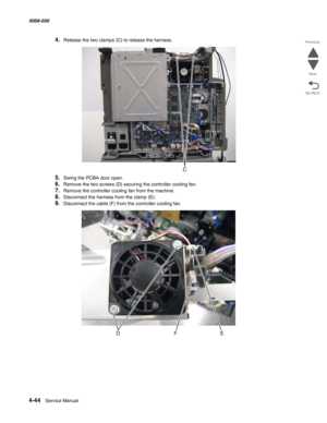 Page 4784-44  Service Manual 5058-030  
Go Back Previous
Next
4.Release the two clamps (C) to release the harness.
5.Swing the PCBA door open.
6.Remove the two screws (D) securing the controller cooling fan.
7.Remove the controller cooling fan from the machine.
8.Disconnect the harness from the clamp (E).
9.Disconnect the cable (F) from the controller cooling fan. 