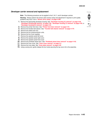 Page 479Repair information 4-45
  5058-030
Go Back Previous
Next
Developer carrier removal and replacement
Note:  The following procedure can be applied to the C, M, Y, and K developer carriers.
Warning:  Always perform the sensor (ATC sensor) setup and adjustment if required or print quality 
problems may occur. Go to 
“Sensor (ATC) setup” on page 4-392.
1.Remove the appropriate developer housing. See “Developer housing (C) removal” on page 4-48, 
“Developer housing (M) removal” on page 4-59, “Developer housing...