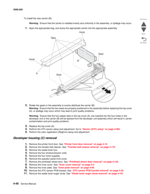 Page 4824-48  Service Manual 5058-030  
Go Back Previous
Next
To install the new carrier (B):
Warning:  Ensure that the carrier is installed evenly and uniformly in the assembly, or spillage may occur.
1.Open the appropriate bag, and dump the appropriate carrier into the appropriate assembly.
2.Rotate the gears in the assembly to evenly distribute the carrier (B).
Warning:  Ensure that the two seals are properly positioned in the assembly before replacing the top cover 
(A), or spillage may occur which may lead...