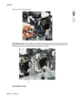 Page 4864-52  Service Manual 5058-030  
Go Back Previous
Next
18.Remove the developer housing.
Reinstallation warning: When reinstalling the developer housing, ensure that the printhead retract levers are in 
their uppermost position, or damage will occur to the machine. If the developer housing is installed correctly, the 
bracket (C) can be mounted over the developer housing without difficulty.
Re-installation notes:
C 