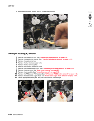 Page 4884-54  Service Manual 5058-030  
Go Back Previous
Next
•Move the appropriate wiper in and out to clean the printhead.
Developer housing (K) removal
1.Remove the printer front door. See “Printer front door removal” on page 4-10.
2.Remove the transfer belt cleaner. See “Transfer belt cleaner removal” on page 4-175.
3.Remove the waste toner box.
4.Remove the four photoconductor units.
5.Remove the four toner supplies.
6.Remove the operator panel front cover. 
7.Remove the printhead retract door. See...