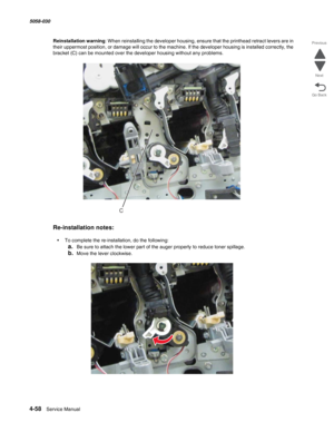 Page 4924-58  Service Manual 5058-030  
Go Back Previous
Next
Reinstallation warning: When reinstalling the developer housing, ensure that the printhead retract levers are in 
their uppermost position, or damage will occur to the machine. If the developer housing is installed correctly, the 
bracket (C) can be mounted over the developer housing without any problems.
Re-installation notes:
•To complete the re-installation, do the following:
a.Be sure to attach the lower part of the auger properly to reduce toner...