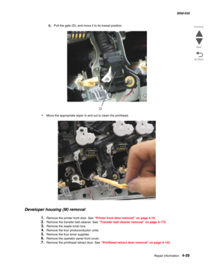 Page 493Repair information 4-59
  5058-030
Go Back Previous
Next
c.Pull the gate (D), and move it to its lowest position.
•Move the appropriate wiper in and out to clean the printhead.
Developer housing (M) removal
1.Remove the printer front door. See “Printer front door removal” on page 4-10.
2.Remove the transfer belt cleaner. See “Transfer belt cleaner removal” on page 4-175.
3.Remove the waste toner box.
4.Remove the four photoconductor units.
5.Remove the four toner supplies.
6.Remove the operator panel...