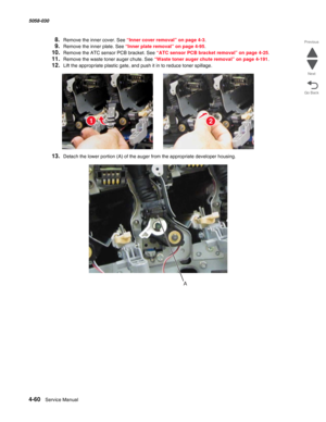 Page 4944-60  Service Manual 5058-030  
Go Back Previous
Next
8.Remove the inner cover. See “Inner cover removal” on page 4-3.
9.Remove the inner plate. See “Inner plate removal” on page 4-95.
10.Remove the ATC sensor PCB bracket. See “ATC sensor PCB bracket removal” on page 4-25.
11.Remove the waste toner auger chute. See “Waste toner auger chute removal” on page 4-191.
12.Lift the appropriate plastic gate, and push it in to reduce toner spillage.
13.Detach the lower portion (A) of the auger from the...