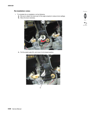 Page 4984-64  Service Manual 5058-030  
Go Back Previous
Next
Re-installation notes:
•To complete the re-installation, do the following:
a.Be sure to attach the lower part of the auger properly to reduce toner spillage.
b.Move the lever clockwise.
c.Pull the plastic gate (D), and move it to its lowest position.
D 