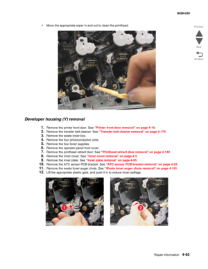 Page 499Repair information 4-65
  5058-030
Go Back Previous
Next
•Move the appropriate wiper in and out to clean the printhead.
Developer housing (Y) removal
1.Remove the printer front door. See “Printer front door removal” on page 4-10.
2.Remove the transfer belt cleaner. See “Transfer belt cleaner removal” on page 4-175.
3.Remove the waste toner box.
4.Remove the four photoconductor units.
5.Remove the four toner supplies.
6.Remove the operator panel front cover. 
7.Remove the printhead retract door. See...