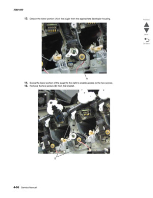 Page 5004-66  Service Manual 5058-030  
Go Back Previous
Next
13.Detach the lower portion (A) of the auger from the appropriate developer housing.
14.Swing the lower portion of the auger to the right to enable access to the two screws.
15.Remove the two screws (B) from the bracket.
A
B 