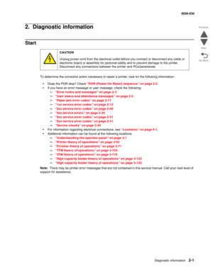 Page 51Diagnostic information 2-1
  5058-030
Go Back Previous
Next
2.  Diagnostic information
Start
To determine the corrective action necessary to repair a printer, look for the following information:
•Does the POR stop? Check “POR (Power-On Reset) sequence” on page 2-2.
•If you have an error message or user message, check the following:
–“Error codes and messages” on page 2-3
–“User status and attendance messages” on page 2-3
–“Paper jam error codes” on page 2-11
–“1xx service error codes” on page 2-12
–“2xx...