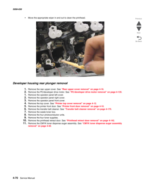 Page 5044-70  Service Manual 5058-030  
Go Back Previous
Next
•Move the appropriate wiper in and out to clean the printhead.
Developer housing rear plunger removal 
1.Remove the rear upper cover. See “Rear upper cover removal” on page 4-16.
2.Remove the PC/developer drive motor. See “PC/developer drive motor removal” on page 4-135.
1.Remove the operator panel left cover. 
2.Remove the operator panel right cover. 
3.Remove the operator panel front cover. 
4.Remove the top cover. See “Printer top cover removal” on...