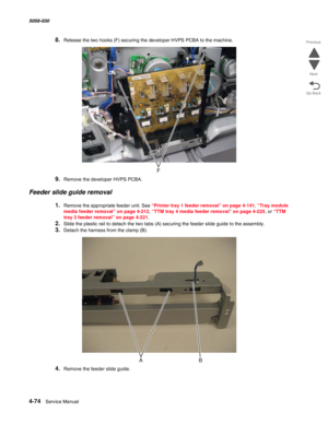 Page 5084-74  Service Manual 5058-030  
Go Back Previous
Next
8.Release the two hooks (F) securing the developer HVPS PCBA to the machine.
9.Remove the developer HVPS PCBA.
Feeder slide guide removal
1.Remove the appropriate feeder unit. See “Printer tray 1 feeder removal” on page 4-141, “Tray module 
media feeder removal” on page 4-212, “TTM tray 4 media feeder removal” on page 4-225, or “TTM 
tray 3 feeder removal” on page 4-221.
2.Slide the plastic rail to detach the two tabs (A) securing the feeder slide...