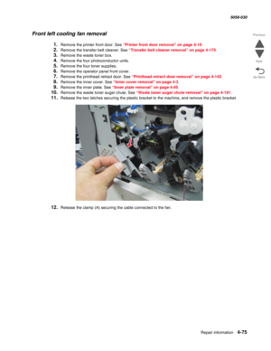 Page 509Repair information 4-75
  5058-030
Go Back Previous
Next
Front left cooling fan removal
1.Remove the printer front door. See “Printer front door removal” on page 4-10.
2.Remove the transfer belt cleaner. See “Transfer belt cleaner removal” on page 4-175.
3.Remove the waste toner box.
4.Remove the four photoconductor units.
5.Remove the four toner supplies.
6.Remove the operator panel front cover. 
7.Remove the printhead retract door. See “Printhead retract door removal” on page 4-142.
8.Remove the inner...