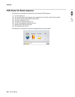 Page 522-2  Service Manual 5058-030  
Go Back Previous
Next
POR (Power-On Reset) sequence
The following is an example of the events that occur during the POR sequence:
1.Turn the machine on.
2.The Lexmark splash screen appears with a progress bar in the center until the code is loaded.
3.The scanner exposure lamp flashes several times.
4.The fuser cooling fan turns on.
5.The fuser unit assembly lamps turn on.
6.The RIP card assembly cooling fan turns on.
7.Operator panel LED becomes solid.
8.The transport motor...