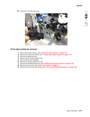 Page 511Repair information 4-77
  5058-030
Go Back Previous
Next
15.Remove the front left cooling fan.
Front right cooling fan removal
1.Remove the printer front door. See “Printer front door removal” on page 4-10.
2.Remove the transfer belt cleaner. See “Transfer belt cleaner removal” on page 4-175.
3.Remove the waste toner box.
4.Remove the four photoconductor units.
5.Remove the four toner supplies.
6.Remove the operator panel front cover. 
7.Remove the printhead retract door. See “Printhead retract door...