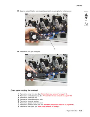 Page 513Repair information 4-79
  5058-030
Go Back Previous
Next
12.Ease the cable off the fan, and release the clamp (C) connecting the fan to the machine.
13.Remove the front right cooling fan.
Front upper cooling fan removal
1.Remove the printer front door. See “Printer front door removal” on page 4-10.
2.Remove the transfer belt cleaner. See “Transfer belt cleaner removal” on page 4-175.
3.Remove the waste toner box.
4.Remove the four photoconductor units.
5.Remove the four toner supplies.
6.Remove the...