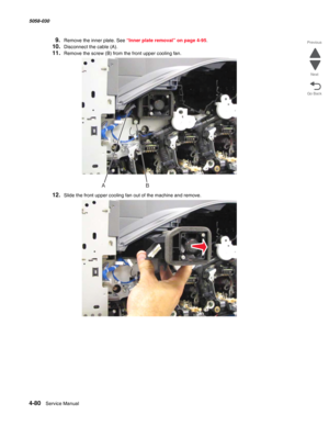 Page 5144-80  Service Manual 5058-030  
Go Back Previous
Next
9.Remove the inner plate. See “Inner plate removal” on page 4-95.
10.Disconnect the cable (A).
11.Remove the screw (B) from the front upper cooling fan.
12.Slide the front upper cooling fan out of the machine and remove. 
AB 