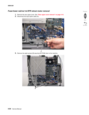 Page 5284-94  Service Manual 5058-030  
Go Back Previous
Next
Fuser/lower redrive/1st BTR retract motor removal
1.Remove the rear upper cover. See “Rear upper cover removal” on page 4-16.
2.Disconnect the input option cable (A).
3.Remove the eight screws (B) securing the PCBA door to the machine. 