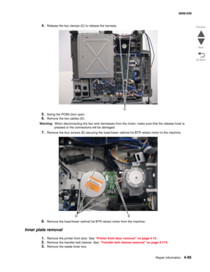 Page 529Repair information 4-95
  5058-030
Go Back Previous
Next
4.Release the two clamps (C) to release the harness.
5.Swing the PCBA door open.
6.Remove the two cables (D). 
Warning:  When disconnecting the two wire harnesses from the motor, make sure that the release hook is 
pressed or the connections will be damaged.
7.Remove the four screws (E) securing the fuser/lower redrive/1st BTR retract motor to the machine.
8.Remove the fuser/lower redrive/1st BTR retract motor from the machine. 
Inner plate...