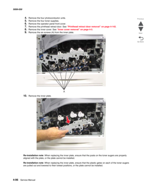 Page 5304-96  Service Manual 5058-030  
Go Back Previous
Next
4.Remove the four photoconductor units.
5.Remove the four toner supplies.
6.Remove the operator panel front cover. 
7.Remove the printhead retract door. See “Printhead retract door removal” on page 4-142.
8.Remove the inner cover. See “Inner cover removal” on page 4-3.
9.Remove the six screws (A) from the inner plate.
10.Remove the inner plate.
Re-installation note: When replacing the inner plate, ensure that the posts on the toner augers are properly...