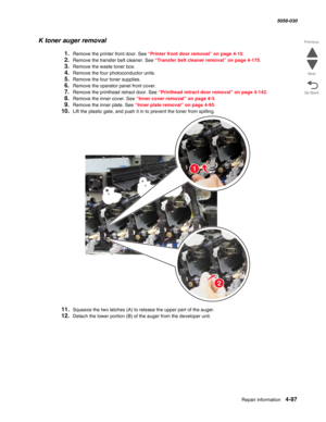 Page 531Repair information 4-97
  5058-030
Go Back Previous
Next
K toner auger removal
1.Remove the printer front door. See “Printer front door removal” on page 4-10.
2.Remove the transfer belt cleaner. See “Transfer belt cleaner removal” on page 4-175.
3.Remove the waste toner box.
4.Remove the four photoconductor units.
5.Remove the four toner supplies.
6.Remove the operator panel front cover. 
7.Remove the printhead retract door. See “Printhead retract door removal” on page 4-142.
8.Remove the inner cover....