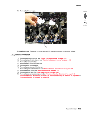 Page 533Repair information 4-99
  5058-030
Go Back Previous
Next
13.Remove the K toner auger.
Re-installation note: Ensure that the rubber sleeve (C) is attached properly to prevent toner spillage. 
LED printhead removal
1.Remove the printer front door. See “Printer front door removal” on page 4-10.
2.Remove the transfer belt cleaner. See “Transfer belt cleaner removal” on page 4-175.
3.Remove the waste toner box.
4.Remove the four photoconductor units.
5.Remove the four toner supplies.
6.Remove the operator...