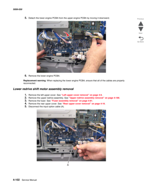 Page 5364-102  Service Manual 5058-030  
Go Back Previous
Next
5.Detach the lower engine PCBA from the upper engine PCBA by moving it downward.
6.Remove the lower engine PCBA.
Replacement warning: When replacing the lower engine PCBA, ensure that all of the cables are properly 
reconnected.
Lower redrive shift motor assembly removal 
1.Remove the left upper cover. See “Left upper cover removal” on page 4-6.
2.Remove the upper redrive assembly. See “Upper redrive assembly removal” on page 4-186.
3.Remove the...