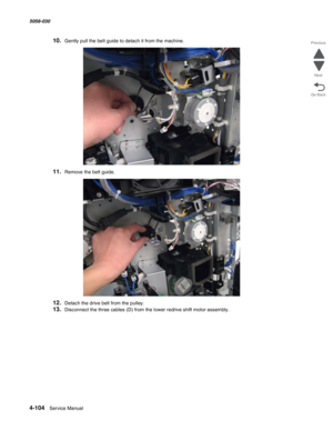 Page 5384-104  Service Manual 5058-030  
Go Back Previous
Next
10.Gently pull the belt guide to detach it from the machine.
11.Remove the belt guide.
12.Detach the drive belt from the pulley.
13.Disconnect the three cables (D) from the lower redrive shift motor assembly. 