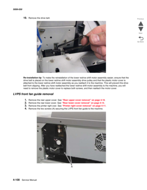 Page 5424-108  Service Manual 5058-030  
Go Back Previous
Next
19.Remove the drive belt.
Re-installation tip: To make the reinstallation of the lower redrive shift motor assembly easier, ensure that the 
drive belt is placed on the lower redrive shift motor assembly drive pulley and that the plastic motor cover is 
attached to the lower redrive shift motor assembly as you reattach it to the machine. This will prevent the drive 
belt from slipping. After you have reattached the lower redrive shift motor assembly...