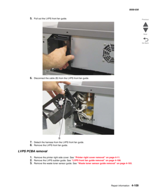 Page 543Repair information 4-109
  5058-030
Go Back Previous
Next
5.Pull out the LVPS front fan guide.
6.Disconnect the cable (B) from the LVPS front fan guide.
7.Detach the harness from the LVPS front fan guide.
8.Remove the LVPS front fan guide.
LVPS PCBA removal
1.Remove the printer right side cover. See “Printer right cover removal” on page 4-11.
2.Remove the LVPS subfan guide. See “LVPS front fan guide removal” on page 4-108.
3.Remove the waste toner sensor guide. See “Waste toner sensor guide removal” on...