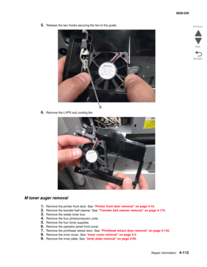 Page 547Repair information 4-113
  5058-030
Go Back Previous
Next
5.Release the two hooks securing the fan to the guide.
6.Remove the LVPS sub cooling fan.
M toner auger removal
1.Remove the printer front door. See “Printer front door removal” on page 4-10.
2.Remove the transfer belt cleaner. See “Transfer belt cleaner removal” on page 4-175.
3.Remove the waste toner box.
4.Remove the four photoconductor units.
5.Remove the four toner supplies. 
6.Remove the operator panel front cover. 
7.Remove the printhead...