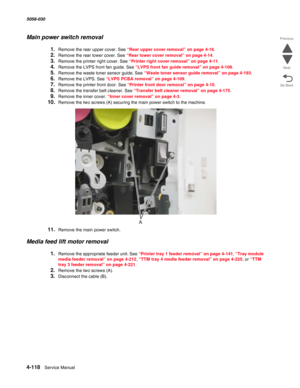 Page 5524-118  Service Manual 5058-030  
Go Back Previous
Next
Main power switch removal
1.Remove the rear upper cover. See “Rear upper cover removal” on page 4-16.
2.Remove the rear lower cover. See “Rear lower cover removal” on page 4-14.
3.Remove the printer right cover. See “Printer right cover removal” on page 4-11.
4.Remove the LVPS front fan guide. See “LVPS front fan guide removal” on page 4-108.
5.Remove the waste toner sensor guide. See “Waste toner sensor guide removal” on page 4-193.
6.Remove the...