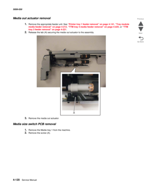 Page 5544-120  Service Manual 5058-030  
Go Back Previous
Next
Media out actuator removal
1.Remove the appropriate feeder unit. See “Printer tray 1 feeder removal” on page 4-141, “Tray module 
media feeder removal” on page 4-212, “TTM tray 4 media feeder removal” on page 4-225, or “TTM 
tray 3 feeder removal” on page 4-221.
2.Release the tab (A) securing the media out actuator to the assembly.
3.Remove the media out actuator.
Media size switch PCB removal
1.Remove the Media tray 1 from the machine. 
2.Remove the...
