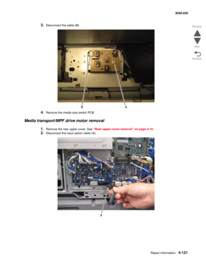 Page 555Repair information 4-121
  5058-030
Go Back Previous
Next
3.Disconnect the cable (B).
4.Remove the media size switch PCB.
Media transport/MPF drive motor removal
1.Remove the rear upper cover. See “Rear upper cover removal” on page 4-16.
2.Disconnect the input option cable (A). 