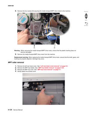 Page 5584-124  Service Manual 5058-030  
Go Back Previous
Next
8.Remove the four screws (D) securing the media transport/MPF drive motor to the machine.
Warning:  When removing the media transport/MPF drive motor, ensure that the plastic bushing does not 
become damaged.
9.Remove the media transport/MPF drive motor from the machine.
Replacement warning: When replacing the media transport/MPF drive motor, ensure that the shaft, gears, and 
bushing are properly aligned or damage may occur.
MPF roller removal...