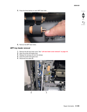 Page 559Repair information 4-125
  5058-030
Go Back Previous
Next
5.Press the three latches on each MPF feed roller.
6.Remove the MPF feed rollers.
MPF tray feeder removal
1.Remove the left rear lower cover. See “Left rear lower cover removal” on page 4-6.
2.Open the printer left duplex door.
3.Release the harness (A) from the clamps.
4.Close the printer left duplex door.
5.Disconnect the cable (B). 