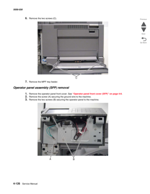 Page 5604-126  Service Manual 5058-030  
Go Back Previous
Next
6.Remove the two screws (C).
7.Remove the MPF tray feeder.
Operator panel assembly (SFP) removal
1.Remove the operator panel front cover. See “Operator panel front cover (SFP)” on page 4-8. 
2.Remove the screw (A) securing the ground wire to the machine.
3.Remove the two screws (B) securing the operator panel to the machine. 