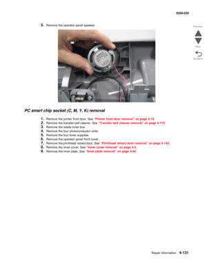 Page 565Repair information 4-131
  5058-030
Go Back Previous
Next
5.Remove the operator panel speaker.
PC smart chip socket (C, M, Y, K) removal
1.Remove the printer front door. See “Printer front door removal” on page 4-10.
2.Remove the transfer belt cleaner. See “Transfer belt cleaner removal” on page 4-175.
3.Remove the waste toner box.
4.Remove the four photoconductor units.
5.Remove the four toner supplies.
6.Remove the operator panel front cover. 
7.Remove the printhead retract door. See “Printhead retract...