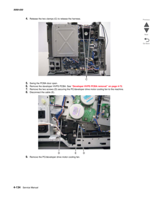 Page 5684-134  Service Manual 5058-030  
Go Back Previous
Next
4.Release the two clamps (C) to release the harness.
5.Swing the PCBA door open.
6.Remove the developer HVPS PCBA. See “Developer HVPS PCBA removal” on page 4-72.
7.Remove the two screws (D) securing the PC/developer drive motor cooling fan to the machine.
8.Disconnect the cable (E).
9.Remove the PC/developer drive motor cooling fan. 