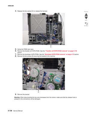 Page 5704-136  Service Manual 5058-030  
Go Back Previous
Next
4.Release the two clamps (C) to release the harness.
5.Swing the PCBA door open.
6.Remove the transfer roll HVPS PCBA. See the “Transfer roll HVPS PCBA removal” on page 4-178 
section.
7.Remove the developer HVPS PCBA. See the “Developer HVPS PCBA removal” on page 4-72 section.
8.Remove the two screws (D) securing the bracket to the machine.
9.Remove the bracket.
Warning: When disconnecting the two wire harnesses from the motors, make sure that the...