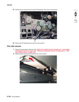 Page 5724-138  Service Manual 5058-030  
Go Back Previous
Next
13.Remove the six screws (G) securing the PC/developer drive motor to the machine.
14.Remove the PC developer drive motor from the machine. 
Pick roller removal
1.Remove the appropriate media tray. See “Printer tray 1 feeder removal” on page 4-141, “Tray module 
media feeder removal” on page 4-212, “TTM tray 4 media feeder removal” on page 4-225, or “TTM 
tray 3 feeder removal” on page 4-221.
2.Slide the plastic media guide toward the front of the...