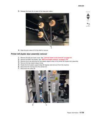 Page 573Repair information 4-139
  5058-030
Go Back Previous
Next
3.Release the hook (A) on each of the three pick rollers.
4.Slide the pick rollers off of the shaft to remove.
Printer left duplex door assembly removal
1.Remove the left rear lower cover. See “Left rear lower cover removal” on page 4-6.
2.Remove the MPF tray feeder. See “MPF tray feeder removal” on page 4-125.
3.Remove the e-clip securing the rear plastic support strap to the printer left duplex door assembly.
4.Remove the rear plastic support...