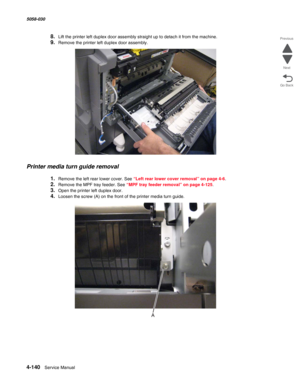 Page 5744-140  Service Manual 5058-030  
Go Back Previous
Next
8.Lift the printer left duplex door assembly straight up to detach it from the machine.
9.Remove the printer left duplex door assembly.
Printer media turn guide removal
1.Remove the left rear lower cover. See “Left rear lower cover removal” on page 4-6.
2.Remove the MPF tray feeder. See “MPF tray feeder removal” on page 4-125.
3.Open the printer left duplex door. 
4.Loosen the screw (A) on the front of the printer media turn guide. 