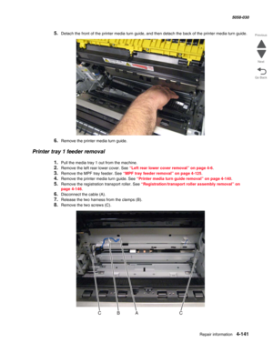 Page 575Repair information 4-141
  5058-030
Go Back Previous
Next
5.Detach the front of the printer media turn guide, and then detach the back of the printer media turn guide.
6.Remove the printer media turn guide.
Printer tray 1 feeder removal
1.Pull the media tray 1 out from the machine. 
2.Remove the left rear lower cover. See “Left rear lower cover removal” on page 4-6.
3.Remove the MPF tray feeder. See “MPF tray feeder removal” on page 4-125.
4.Remove the printer media turn guide. See “Printer media turn...